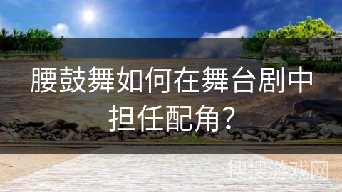 腰鼓舞如何在舞台剧中担任配角？