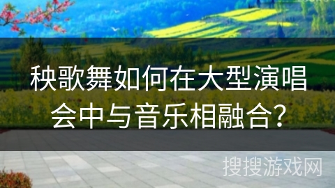 秧歌舞如何在大型演唱会中与音乐相融合？
