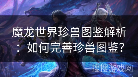 魔龙世界珍兽图鉴解析：如何完善珍兽图鉴？