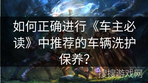 如何正确进行《车主必读》中推荐的车辆洗护保养？