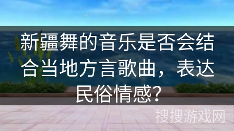 新疆舞的音乐是否会结合当地方言歌曲,表达民俗情感? 新疆舞的音乐是否会结合当地方言歌曲,表达民俗情感?