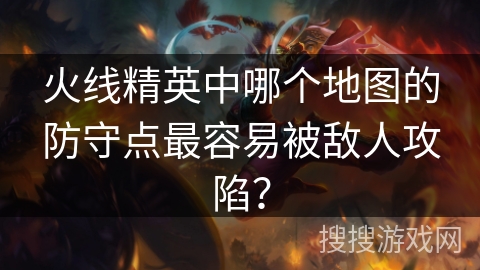 火线精英中哪个地图的防守点最容易被敌人攻陷？