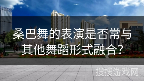 桑巴舞的表演是否常与其他舞蹈形式融合? 桑巴舞的表演是否常与其他舞蹈形式融合?