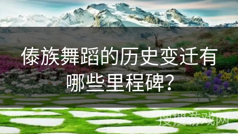 傣族舞蹈的历史变迁有哪些里程碑? 傣族舞蹈的历史变迁有哪些里程碑?