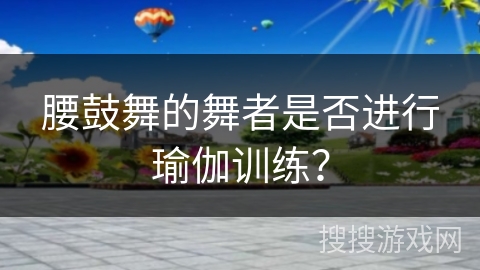 腰鼓舞的舞者是否进行瑜伽训练？