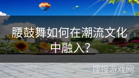 腰鼓舞如何在潮流文化中融入？