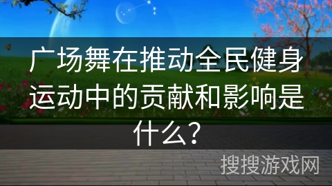 广场舞在推动全民健身运动中的贡献和影响是什么？