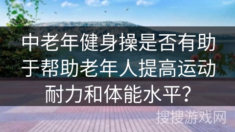 中老年健身操是否有助于帮助老年人提高运动耐力和体能水平？