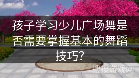 孩子学习少儿广场舞是否需要掌握基本的舞蹈技巧？