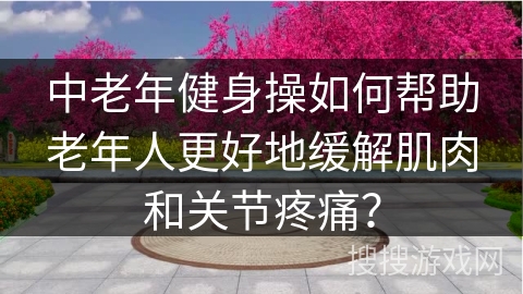 中老年健身操如何帮助老年人更好地缓解肌肉和关节疼痛？