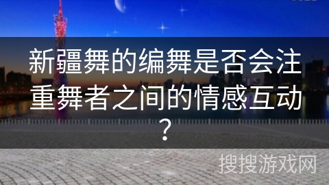 新疆舞的编舞是否会注重舞者之间的情感互动？