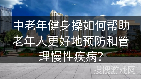 中老年健身操如何帮助老年人更好地预防和管理慢性疾病？
