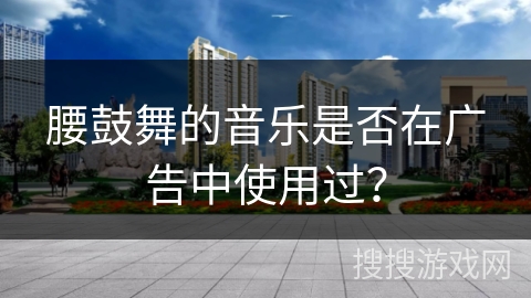 腰鼓舞的音乐是否在广告中使用过？