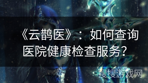《云鹊医》：如何查询医院健康检查服务？