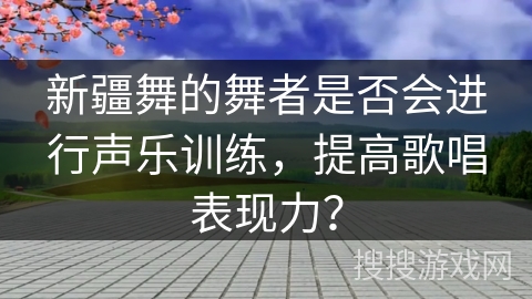新疆舞的舞者是否会进行声乐训练，提高歌唱表现力？