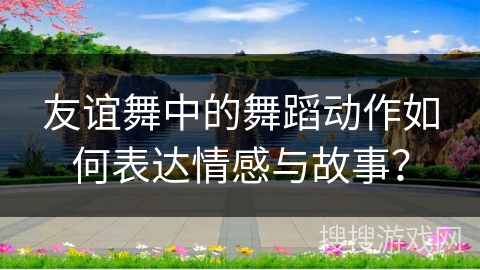 友谊舞中的舞蹈动作如何表达情感与故事？