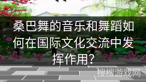 桑巴舞的音乐和舞蹈如何在国际文化交流中发挥作用？