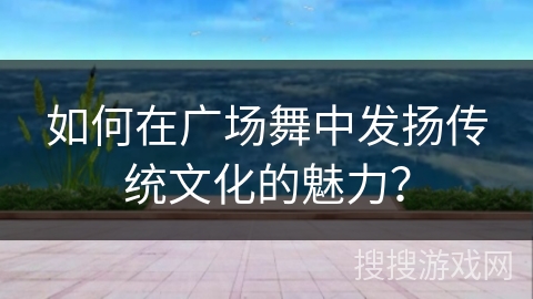 如何在广场舞中发扬传统文化的魅力？