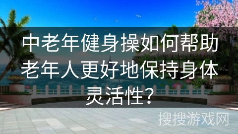 中老年健身操如何帮助老年人更好地保持身体灵活性？