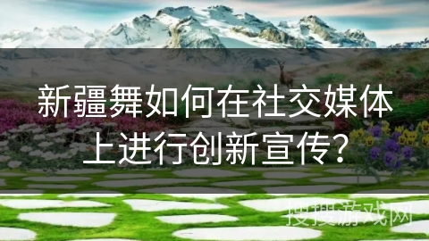 新疆舞如何在社交媒体上进行创新宣传？