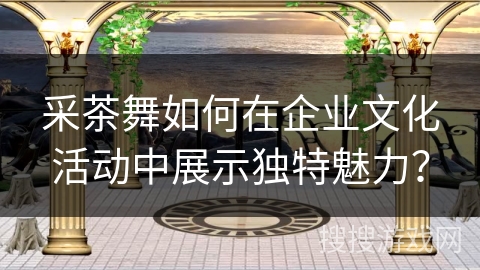 采茶舞如何在企业文化活动中展示独特魅力？