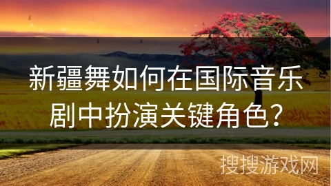 新疆舞如何在国际音乐剧中扮演关键角色？