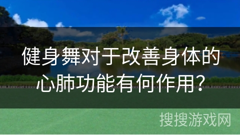 健身舞对于改善身体的心肺功能有何作用？