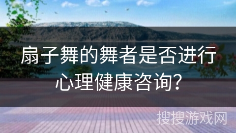 扇子舞的舞者是否进行心理健康咨询？