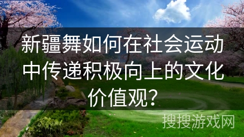 新疆舞如何在社会运动中传递积极向上的文化价值观？