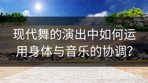 现代舞的演出中如何运用身体与音乐的协调？