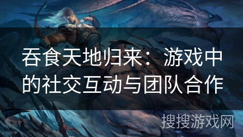吞食天地归来：游戏中的社交互动与团队合作