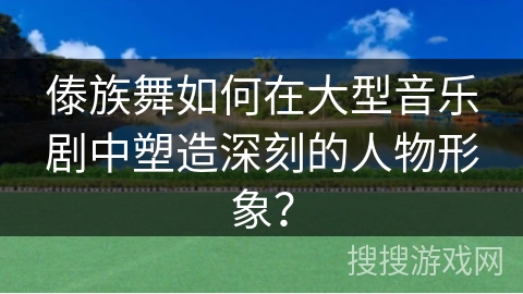 傣族舞如何在大型音乐剧中塑造深刻的人物形象？