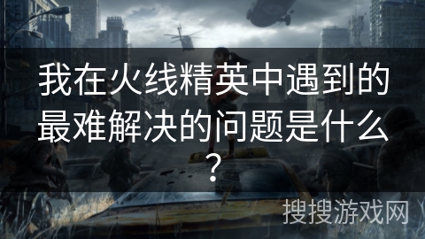 我在火线精英中遇到的最难解决的问题是什么？