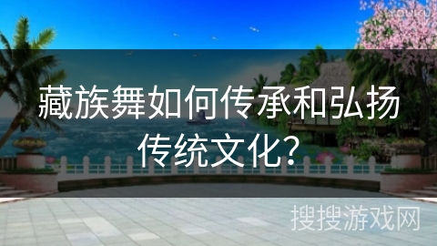 藏族舞如何传承和弘扬传统文化？