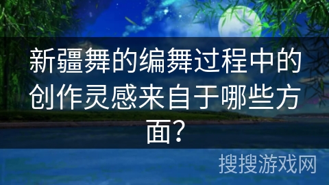 新疆舞的编舞过程中的创作灵感来自于哪些方面？