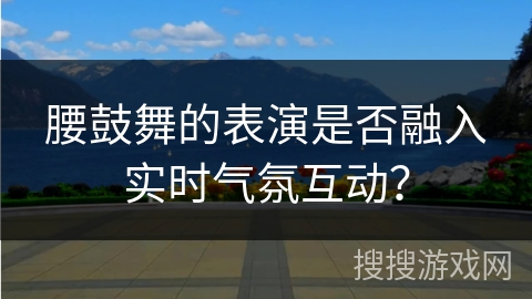 腰鼓舞的表演是否融入实时气氛互动？