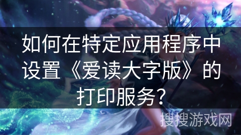 如何在特定应用程序中设置《爱读大字版》的打印服务？