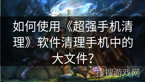 如何使用《超强手机清理》软件清理手机中的大文件？