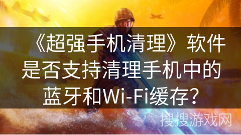 《超强手机清理》软件是否支持清理手机中的蓝牙和Wi-Fi缓存？