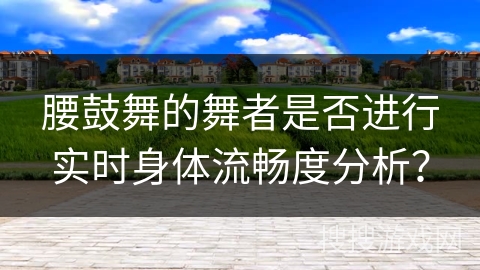 腰鼓舞的舞者是否进行实时身体流畅度分析？