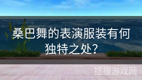 桑巴舞的表演服装有何独特之处？