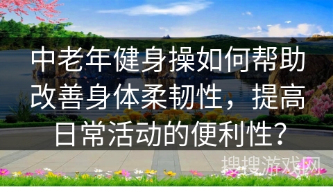 中老年健身操如何帮助改善身体柔韧性，提高日常活动的便利性？