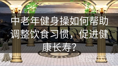 中老年健身操如何帮助调整饮食习惯，促进健康长寿？