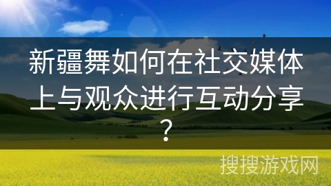 新疆舞如何在社交媒体上与观众进行互动分享？