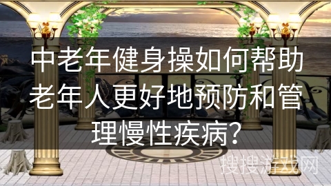 中老年健身操如何帮助老年人更好地预防和管理慢性疾病？