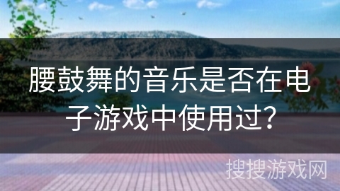 腰鼓舞的音乐是否在电子游戏中使用过？