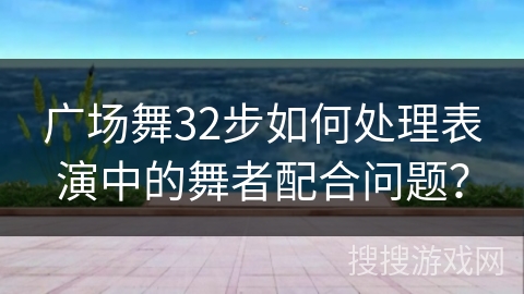 广场舞32步如何处理表演中的舞者配合问题？