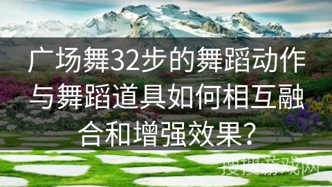 广场舞32步的舞蹈动作与舞蹈道具如何相互融合和增强效果？