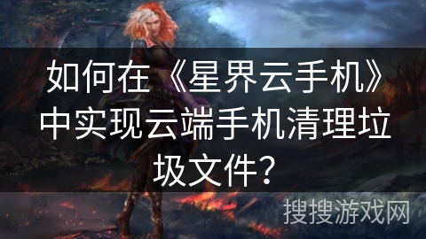 如何在《星界云手机》中实现云端手机清理垃圾文件？