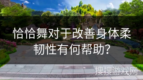恰恰舞对于改善身体柔韧性有何帮助？